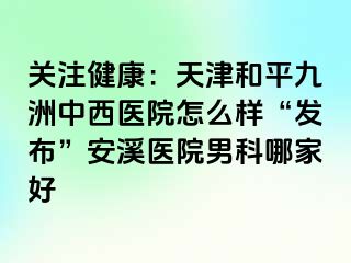 关注健康：天津和平九洲中西医院怎么样“发布”安溪医院男科哪家好