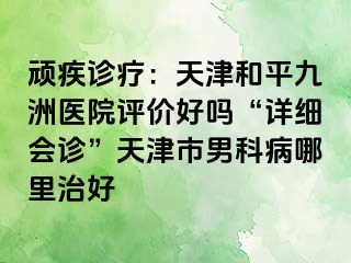 顽疾诊疗：天津和平九洲医院评价好吗“详细会诊”天津市男科病哪里治好