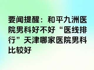 要闻提醒：和平九洲医院男科好不好“医线排行”天津哪家医院男科比较好