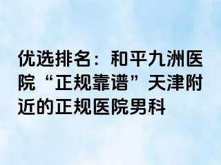 优选排名：和平九洲医院“正规靠谱”天津附近的正规医院男科