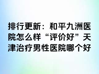 排行更新：和平九洲医院怎么样“评价好”天津治疗男性医院哪个好