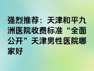 强烈推荐：天津和平九洲医院收费标准“全面公开”天津男性医院哪家好