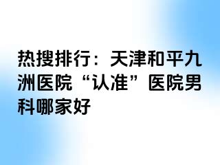 热搜排行：天津和平九洲医院“认准”医院男科哪家好