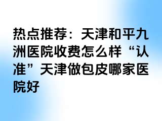 热点推荐：天津和平九洲医院收费怎么样“认准”天津做包皮哪家医院好