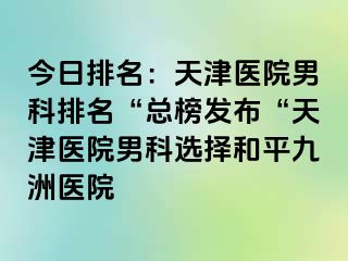 今日排名：天津医院男科排名“总榜发布“天津医院男科选择和平九洲医院