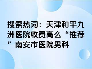 搜索热词：天津和平九洲医院收费高么“推荐”南安市医院男科