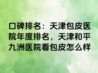 口碑排名：天津包皮医院年度排名，天津和平九洲医院看包皮怎么样