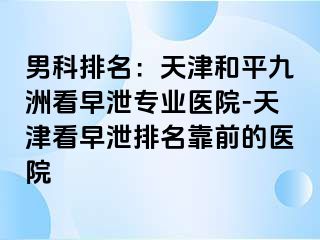 男科排名：天津和平九洲看早泄专业医院-天津看早泄排名靠前的医院