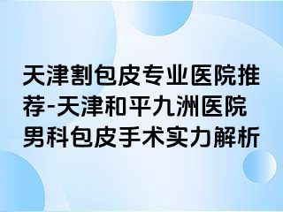 天津割包皮专业医院推荐-天津和平九洲医院男科包皮手术实力解析