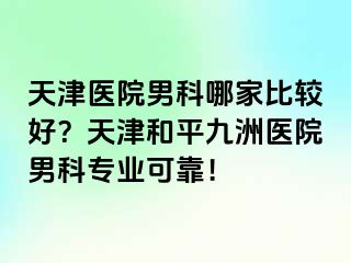 天津医院男科哪家比较好？天津和平九洲医院男科专业可靠！