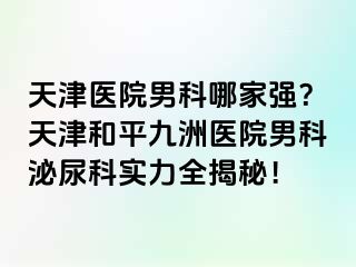 天津医院男科哪家强？天津和平九洲医院男科泌尿科实力全揭秘！