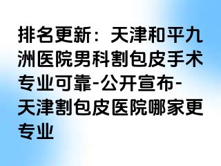 排名更新：天津和平九洲医院男科割包皮手术专业可靠-公开宣布-天津割包皮医院哪家更专业