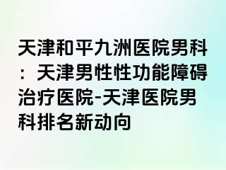 天津和平九洲医院男科：天津男性性功能障碍治疗医院-天津医院男科排名新动向