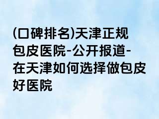 (口碑排名)天津正规包皮医院-公开报道-在天津如何选择做包皮好医院