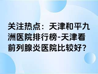 关注热点：天津和平九洲医院排行榜-天津看前列腺炎医院比较好？