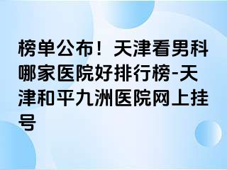 榜单公布！天津看男科哪家医院好排行榜-天津和平九洲医院网上挂号