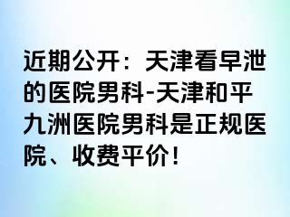 近期公开：天津看早泄的医院男科-天津和平九洲医院男科是正规医院、收费平价！