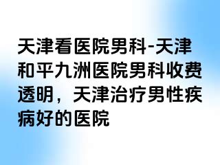 天津看医院男科-天津和平九洲医院男科收费透明，天津治疗男性疾病好的医院