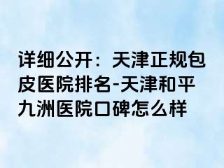 详细公开：天津正规包皮医院排名-天津和平九洲医院口碑怎么样