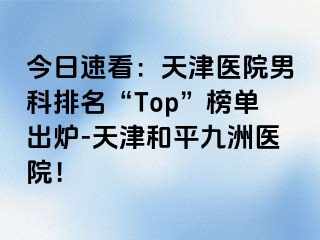 今日速看：天津医院男科排名“Top”榜单出炉-天津和平九洲医院！