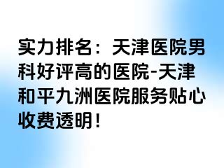 实力排名：天津医院男科好评高的医院-天津和平九洲医院服务贴心收费透明！