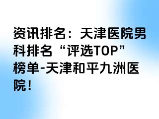 资讯排名：天津医院男科排名“评选TOP”榜单-天津和平九洲医院！