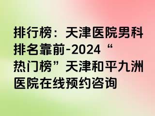 排行榜：天津医院男科排名靠前-2024“热门榜”天津和平九洲医院在线预约咨询