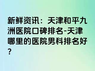 新鲜资讯：天津和平九洲医院口碑排名-天津哪里的医院男科排名好？