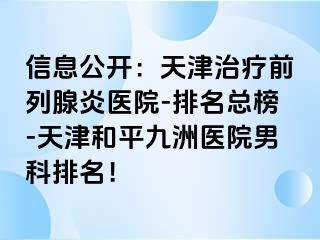 信息公开：天津治疗前列腺炎医院-排名总榜-天津和平九洲医院男科排名！