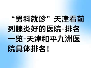 “男科就诊”天津看前列腺炎好的医院-排名一览-天津和平九洲医院具体排名！