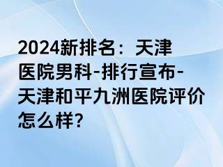 2024新排名：天津医院男科-排行宣布-天津和平九洲医院评价怎么样？