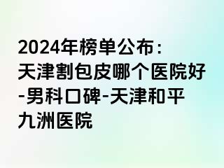 2024年榜单公布：天津割包皮哪个医院好-男科口碑-天津和平九洲医院