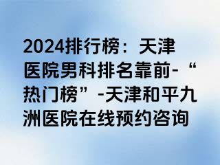 2024排行榜：天津医院男科排名靠前-“热门榜”-天津和平九洲医院在线预约咨询