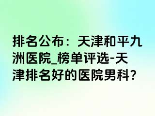 排名公布：天津和平九洲医院_榜单评选-天津排名好的医院男科？