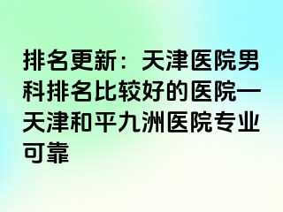 排名更新：天津医院男科排名比较好的医院—天津和平九洲医院专业可靠