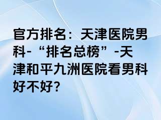 官方排名：天津医院男科-“排名总榜”-天津和平九洲医院看男科好不好？