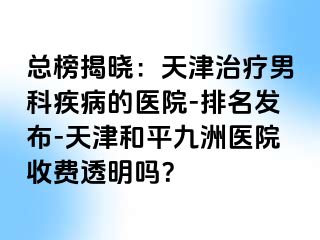 总榜揭晓：天津治疗男科疾病的医院-排名发布-天津和平九洲医院收费透明吗？