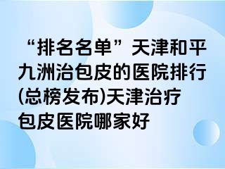 “排名名单”天津和平九洲治包皮的医院排行(总榜发布)天津治疗包皮医院哪家好