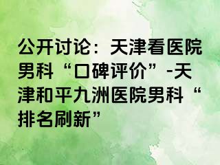 公开讨论：天津看医院男科“口碑评价”-天津和平九洲医院男科“排名刷新”