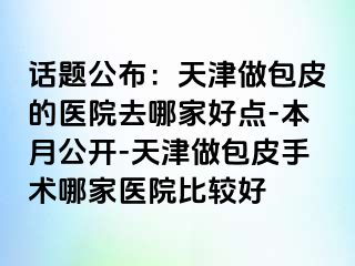 话题公布：天津做包皮的医院去哪家好点-本月公开-天津做包皮手术哪家医院比较好