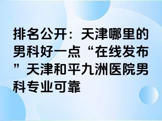 排名公开：天津哪里的男科好一点“在线发布”天津和平九洲医院男科专业可靠