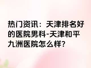 热门资讯：天津排名好的医院男科-天津和平九洲医院怎么样？