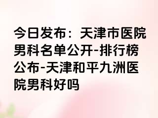 今日发布：天津市医院男科名单公开-排行榜公布-天津和平九洲医院男科好吗