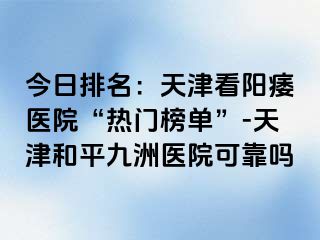 今日排名：天津看阳痿医院“热门榜单”-天津和平九洲医院可靠吗