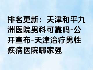 排名更新：天津和平九洲医院男科可靠吗-公开宣布-天津治疗男性疾病医院哪家强