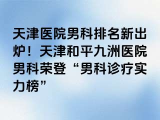 天津医院男科排名新出炉！天津和平九洲医院男科荣登“男科诊疗实力榜”