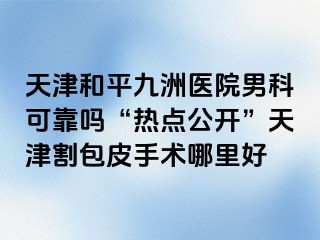 天津和平九洲医院男科可靠吗“热点公开”天津割包皮手术哪里好