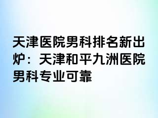 天津医院男科排名新出炉：天津和平九洲医院男科专业可靠