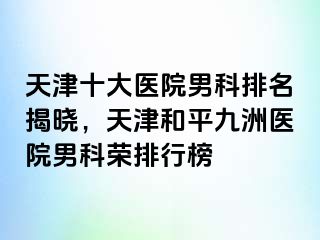 天津十大医院男科排名揭晓，天津和平九洲医院男科荣排行榜