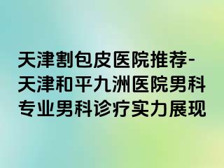 天津割包皮医院推荐-天津和平九洲医院男科专业男科诊疗实力展现